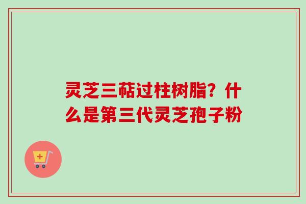 灵芝三萜过柱树脂?什么是第三代灵芝孢子粉 灵芝三萜过柱树脂?什么是第三代灵芝孢子粉
