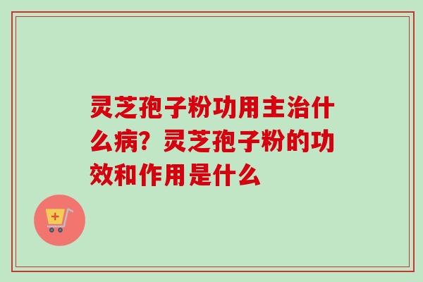 灵芝孢子粉功用主什么?灵芝孢子粉的功效和作用是什么 灵芝孢子粉功用主什么?灵芝孢子粉的功效和作用是什么