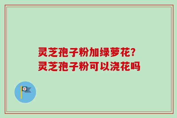 灵芝孢子粉加绿萝花?灵芝孢子粉可以浇花吗 灵芝孢子粉加绿萝花?灵芝孢子粉可以浇花吗