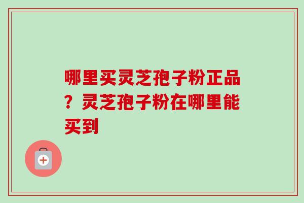 哪里买灵芝孢子粉正品?灵芝孢子粉在哪里能买到 哪里买灵芝孢子粉正品?灵芝孢子粉在哪里能买到