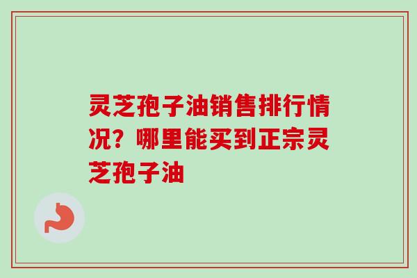 灵芝孢子油销售排行情况?哪里能买到正宗灵芝孢子油 灵芝孢子油销售排行情况?哪里能买到正宗灵芝孢子油
