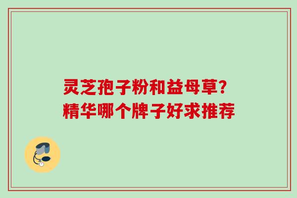灵芝孢子粉和益母草?精华哪个牌子好求推荐 灵芝孢子粉和益母草?精华哪个牌子好求推荐