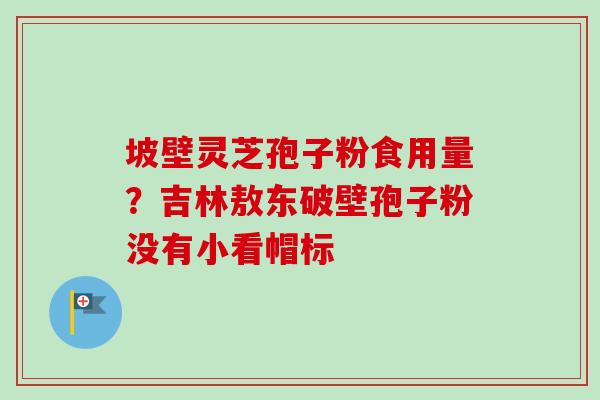 坡壁灵芝孢子粉食用量？吉林敖东破壁孢子粉没有小看帽标