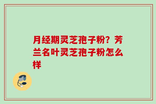 期灵芝孢子粉?芳兰名叶灵芝孢子粉怎么样 期灵芝孢子粉?芳兰名叶灵芝孢子粉怎么样