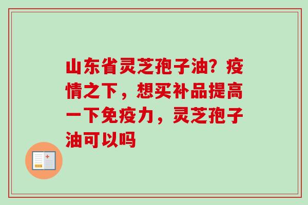 山东省灵芝孢子油？疫情之下，想买补品提高一下免疫力，灵芝孢子油可以吗