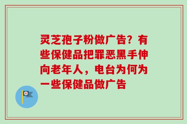 灵芝孢子粉做广告?有些保健品把罪恶黑手伸向老年人,电台为何为一些保健品做广告 灵芝孢子粉做广告?有些保健品把罪恶黑手伸向老年人,电台为何为一些保健品做广告