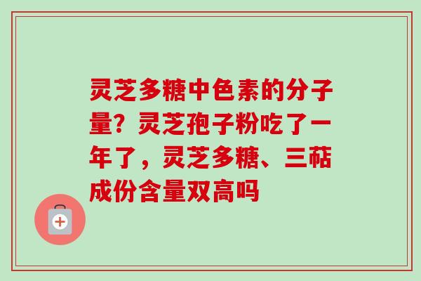 灵芝多糖中色素的分子量?灵芝孢子粉吃了一年了,灵芝多糖、三萜成份含量双高吗 灵芝多糖中色素的分子量?灵芝孢子粉吃了一年了,灵芝多糖、三萜成份含量双高吗