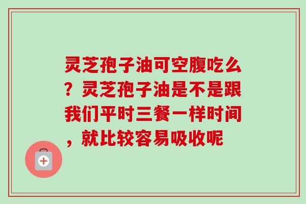 灵芝孢子油可空腹吃么？灵芝孢子油是不是跟我们平时三餐一样时间，就比较容易吸收呢