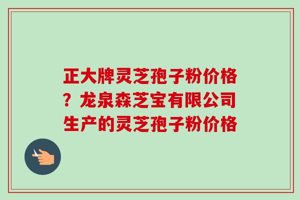正大牌灵芝孢子粉价格?龙泉森芝宝有限公司生产的灵芝孢子粉价格 正大牌灵芝孢子粉价格?龙泉森芝宝有限公司生产的灵芝孢子粉价格