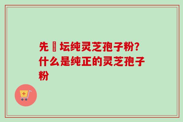 先秾坛纯灵芝孢子粉？什么是纯正的灵芝孢子粉