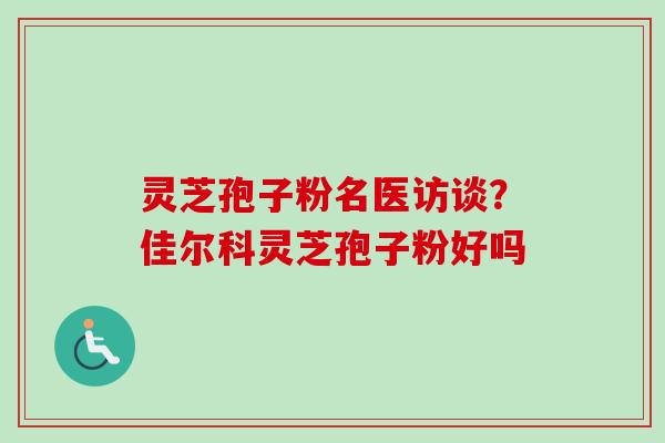 灵芝孢子粉名医访谈?佳尔科灵芝孢子粉好吗 灵芝孢子粉名医访谈?佳尔科灵芝孢子粉好吗