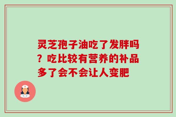 灵芝孢子油吃了发胖吗?吃比较有营养的补品多了会不会让人变肥 灵芝孢子油吃了发胖吗?吃比较有营养的补品多了会不会让人变肥