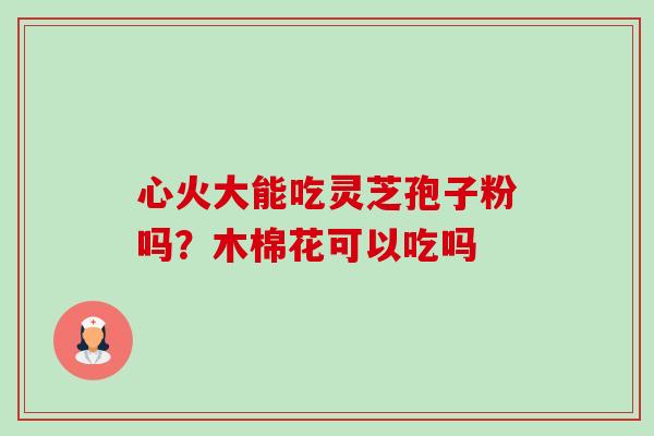 心火大能吃灵芝孢子粉吗?木棉花可以吃吗 心火大能吃灵芝孢子粉吗?木棉花可以吃吗