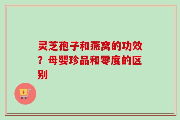 灵芝孢子和燕窝的功效?母婴珍品和零度的区别 灵芝孢子和燕窝的功效?母婴珍品和零度的区别