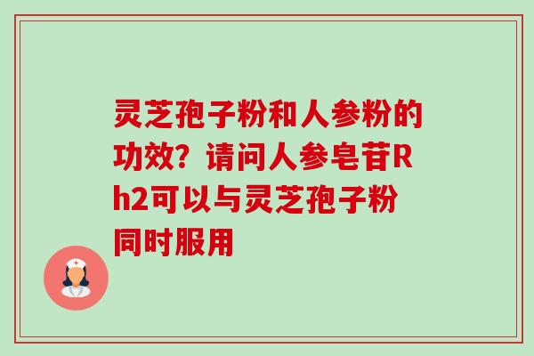 灵芝孢子粉和人参粉的功效?请问人参皂苷Rh2可以与灵芝孢子粉同时服用 灵芝孢子粉和人参粉的功效?请问人参皂苷Rh2可以与灵芝孢子粉同时服用
