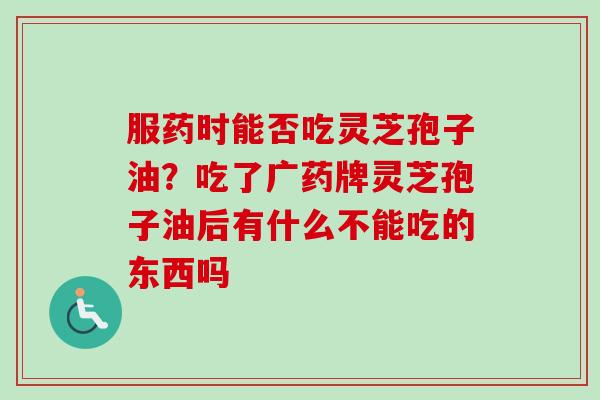 服药时能否吃灵芝孢子油？吃了广药牌灵芝孢子油后有什么不能吃的东西吗