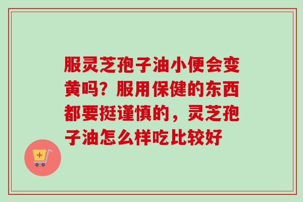 服灵芝孢子油小便会变黄吗？服用保健的东西都要挺谨慎的，灵芝孢子油怎么样吃比较好