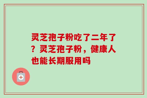 灵芝孢子粉吃了二年了？灵芝孢子粉，健康人也能长期服用吗