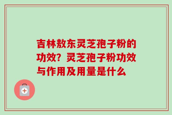 吉林敖东灵芝孢子粉的功效?灵芝孢子粉功效与作用及用量是什么 吉林敖东灵芝孢子粉的功效?灵芝孢子粉功效与作用及用量是什么
