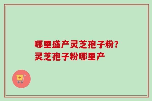 哪里盛产灵芝孢子粉?灵芝孢子粉哪里产 哪里盛产灵芝孢子粉?灵芝孢子粉哪里产