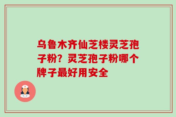 乌鲁木齐仙芝楼灵芝孢子粉?灵芝孢子粉哪个牌子好用安全 乌鲁木齐仙芝楼灵芝孢子粉?灵芝孢子粉哪个牌子好用安全