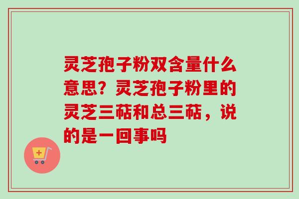 灵芝孢子粉双含量什么意思?灵芝孢子粉里的灵芝三萜和总三萜,说的是一回事吗 灵芝孢子粉双含量什么意思?灵芝孢子粉里的灵芝三萜和总三萜,说的是一回事吗