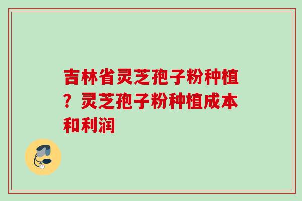 吉林省灵芝孢子粉种植？灵芝孢子粉种植成本和利润