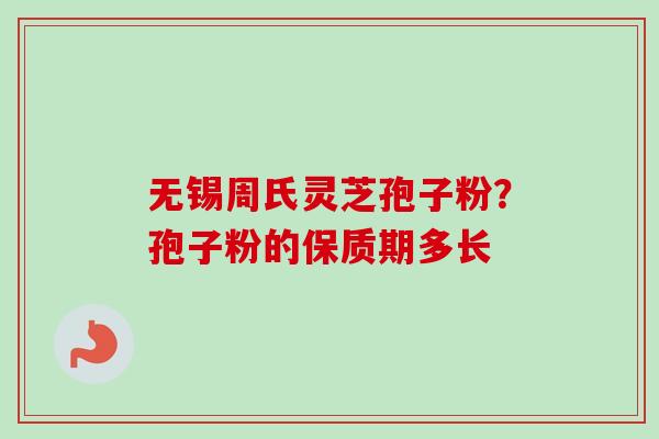 无锡周氏灵芝孢子粉?孢子粉的保质期多长 无锡周氏灵芝孢子粉?孢子粉的保质期多长