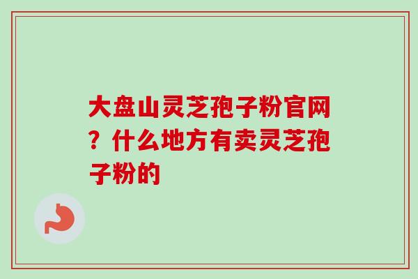 大盘山灵芝孢子粉官网？什么地方有卖灵芝孢子粉的