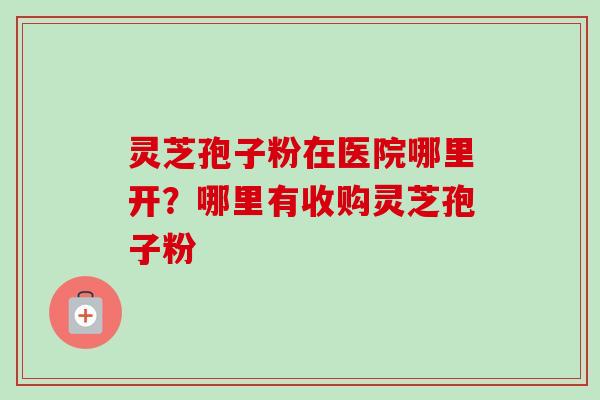 灵芝孢子粉在医院哪里开?哪里有收购灵芝孢子粉 灵芝孢子粉在医院哪里开?哪里有收购灵芝孢子粉