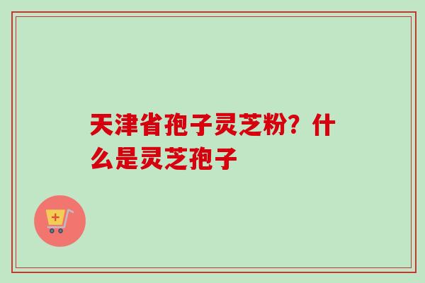 天津省孢子灵芝粉？什么是灵芝孢子