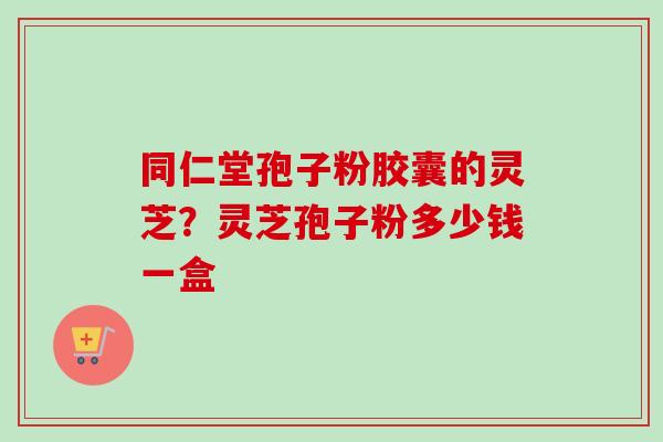 同仁堂孢子粉胶囊的灵芝？灵芝孢子粉多少钱一盒