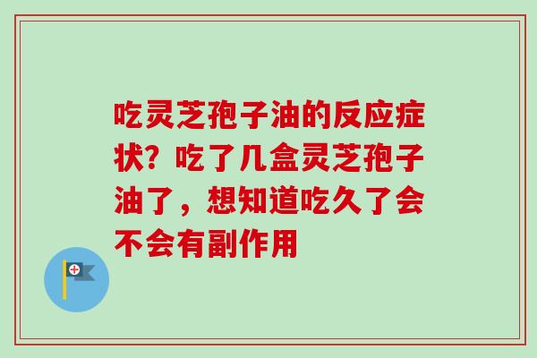 吃灵芝孢子油的反应症状?吃了几盒灵芝孢子油了,想知道吃久了会不会有副作用 吃灵芝孢子油的反应症状?吃了几盒灵芝孢子油了,想知道吃久了会不会有副作用