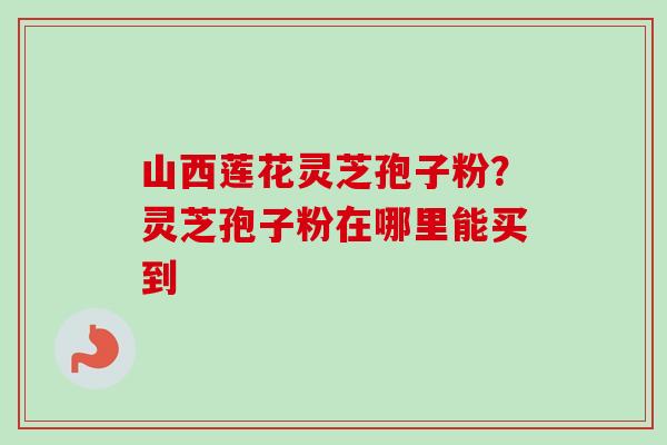 山西莲花灵芝孢子粉?灵芝孢子粉在哪里能买到 山西莲花灵芝孢子粉?灵芝孢子粉在哪里能买到