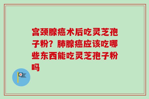 宫颈腺术后吃灵芝孢子粉？腺应该吃哪些东西能吃灵芝孢子粉吗