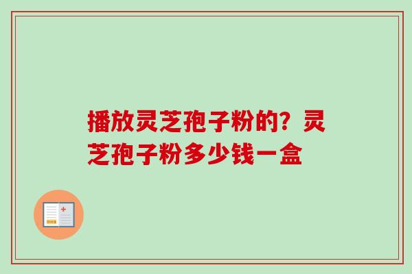 播放灵芝孢子粉的？灵芝孢子粉多少钱一盒