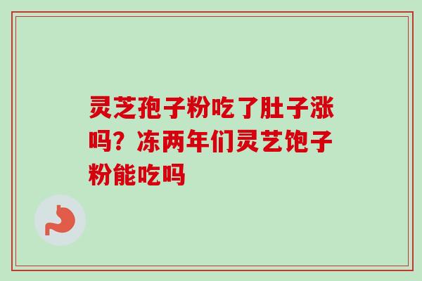 灵芝孢子粉吃了肚子涨吗?冻两年们灵艺饱子粉能吃吗 灵芝孢子粉吃了肚子涨吗?冻两年们灵艺饱子粉能吃吗