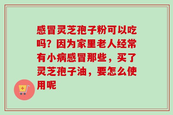 灵芝孢子粉可以吃吗?因为家里老人经常有小那些,买了灵芝孢子油,要怎么使用呢 灵芝孢子粉可以吃吗?因为家里老人经常有小那些,买了灵芝孢子油,要怎么使用呢