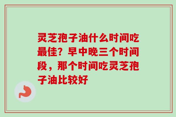 灵芝孢子油什么时间吃佳？早中晚三个时间段，那个时间吃灵芝孢子油比较好