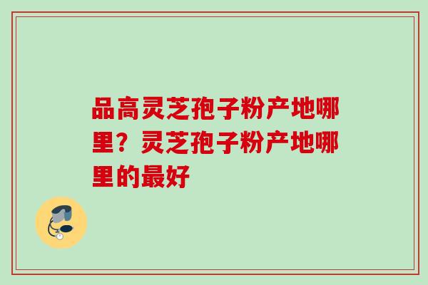 品高灵芝孢子粉产地哪里?灵芝孢子粉产地哪里的好 品高灵芝孢子粉产地哪里?灵芝孢子粉产地哪里的好