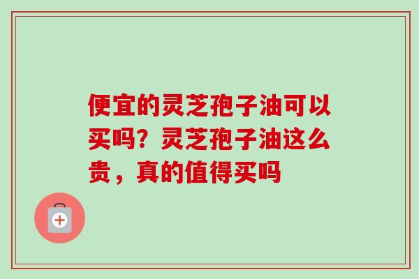 便宜的灵芝孢子油可以买吗？灵芝孢子油这么贵，真的值得买吗