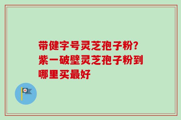 带健字号灵芝孢子粉？紫一破壁灵芝孢子粉到哪里买好