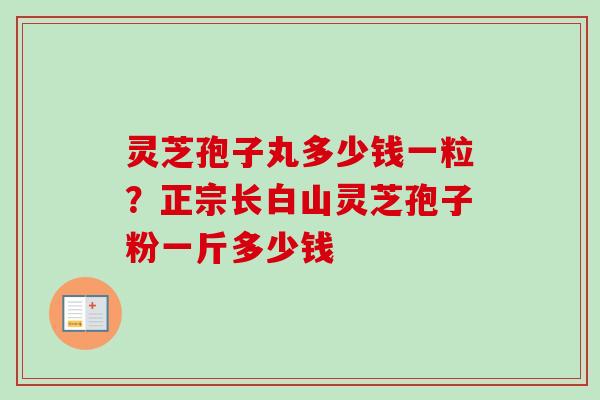 灵芝孢子丸多少钱一粒？正宗长白山灵芝孢子粉一斤多少钱