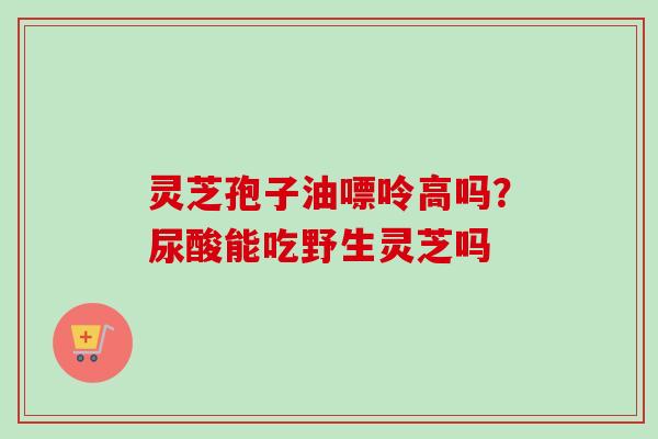 灵芝孢子油嘌呤高吗?尿酸能吃野生灵芝吗 灵芝孢子油嘌呤高吗?尿酸能吃野生灵芝吗