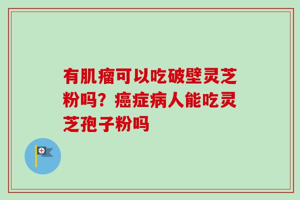 有可以吃破壁灵芝粉吗?症人能吃灵芝孢子粉吗 有可以吃破壁灵芝粉吗?症人能吃灵芝孢子粉吗