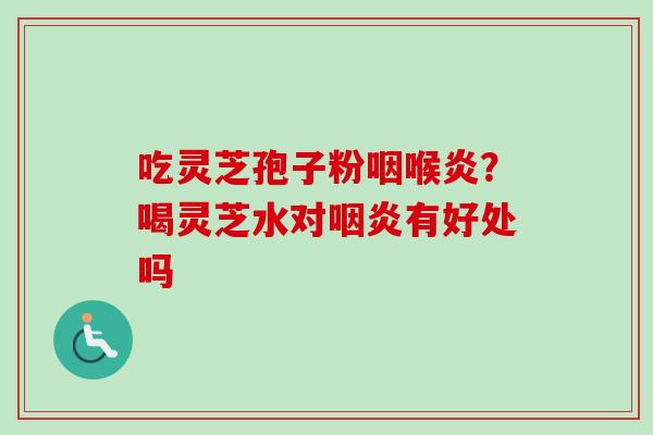 吃灵芝孢子粉咽喉炎?喝灵芝水对有好处吗 吃灵芝孢子粉咽喉炎?喝灵芝水对有好处吗