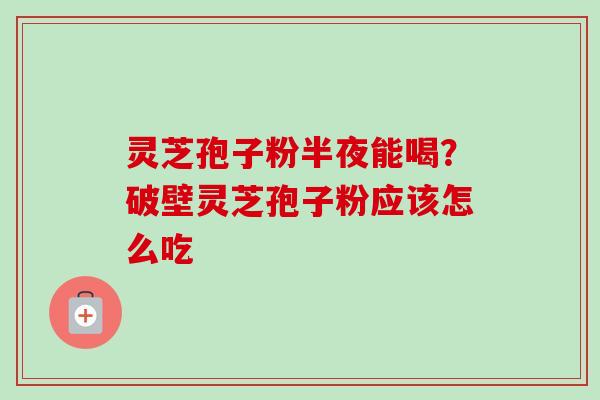 灵芝孢子粉半夜能喝？破壁灵芝孢子粉应该怎么吃