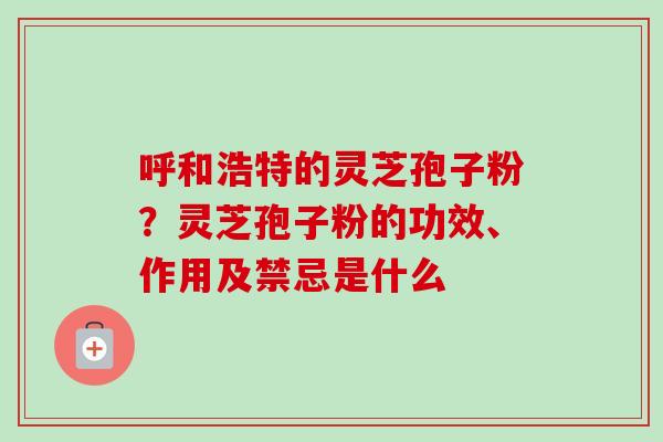 呼和浩特的灵芝孢子粉？灵芝孢子粉的功效、作用及禁忌是什么