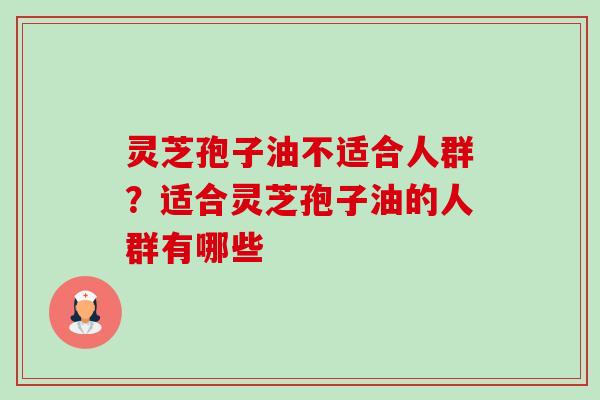 灵芝孢子油不适合人群?适合灵芝孢子油的人群有哪些 灵芝孢子油不适合人群?适合灵芝孢子油的人群有哪些