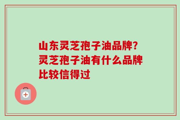 山东灵芝孢子油品牌?灵芝孢子油有什么品牌比较信得过 山东灵芝孢子油品牌?灵芝孢子油有什么品牌比较信得过